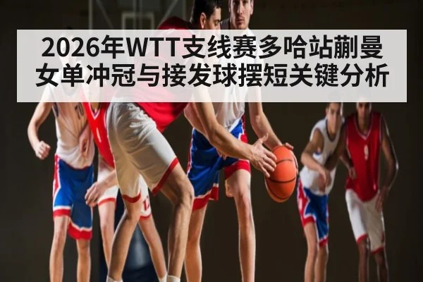 2026年WTT支线赛多哈站蒯曼女单冲冠与接发球摆短关键分析
