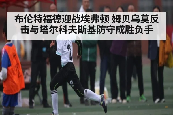 布伦特福德迎战埃弗顿 姆贝乌莫反击与塔尔科夫斯基防守成胜负手